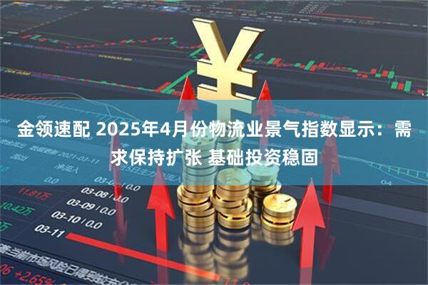 金领速配 2025年4月份物流业景气指数显示：需求保持扩张 基础投资稳固