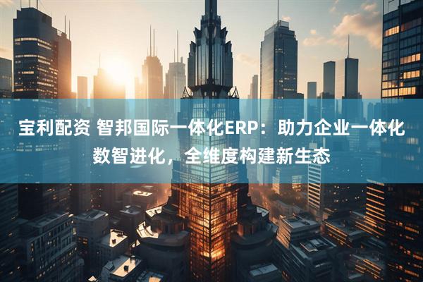 宝利配资 智邦国际一体化ERP：助力企业一体化数智进化，全维度构建新生态