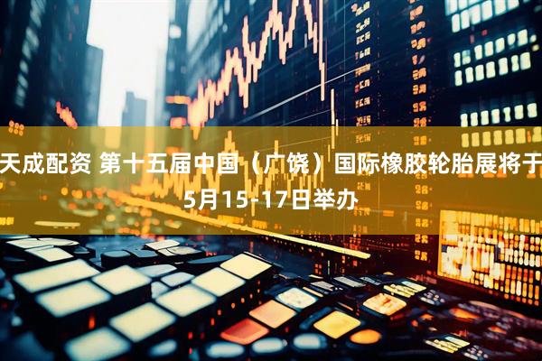 天成配资 第十五届中国（广饶）国际橡胶轮胎展将于5月15-17日举办