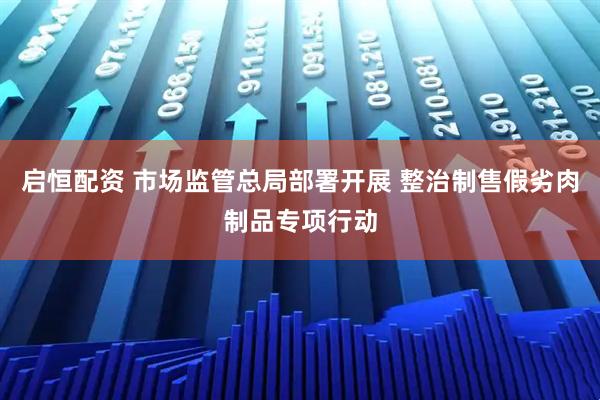 启恒配资 市场监管总局部署开展 整治制售假劣肉制品专项行动