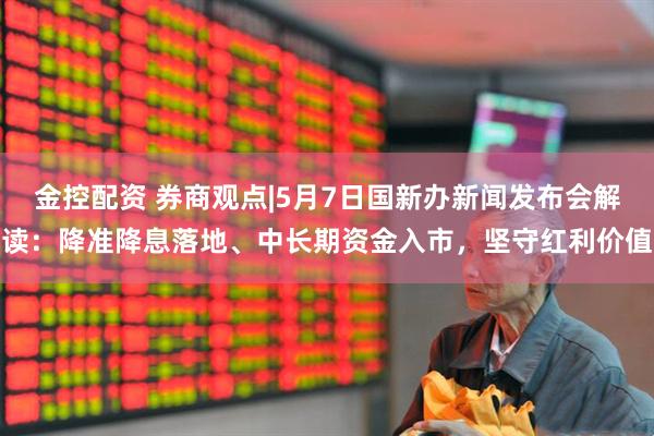 金控配资 券商观点|5月7日国新办新闻发布会解读：降准降息落地、中长期资金入市，坚守红利价值