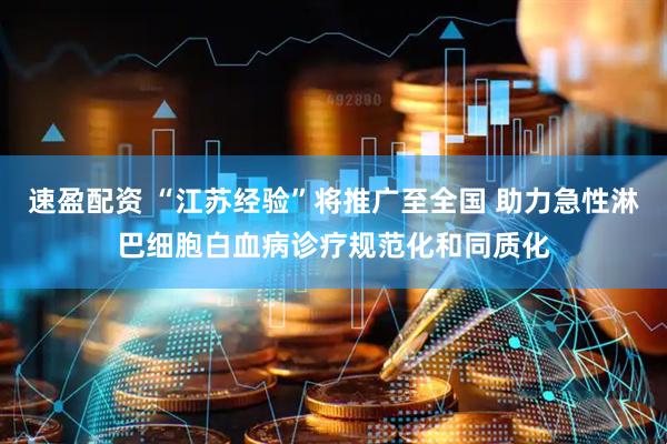 速盈配资 “江苏经验”将推广至全国 助力急性淋巴细胞白血病诊疗规范化和同质化