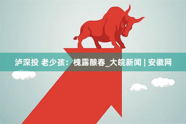 泸深投 老少孩：槐露酿春_大皖新闻 | 安徽网