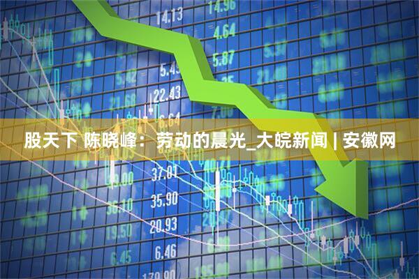 股天下 陈晓峰：劳动的晨光_大皖新闻 | 安徽网