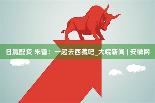 日赢配资 朱蕾：一起去西藏吧_大皖新闻 | 安徽网