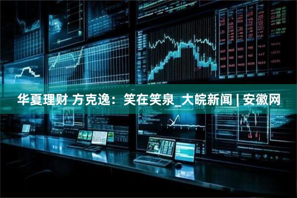 华夏理财 方克逸：笑在笑泉_大皖新闻 | 安徽网