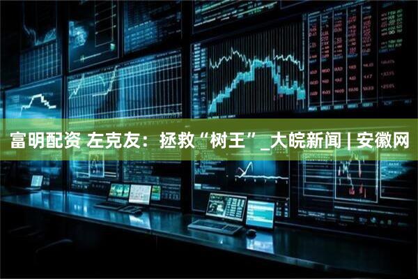 富明配资 左克友：拯救“树王”_大皖新闻 | 安徽网