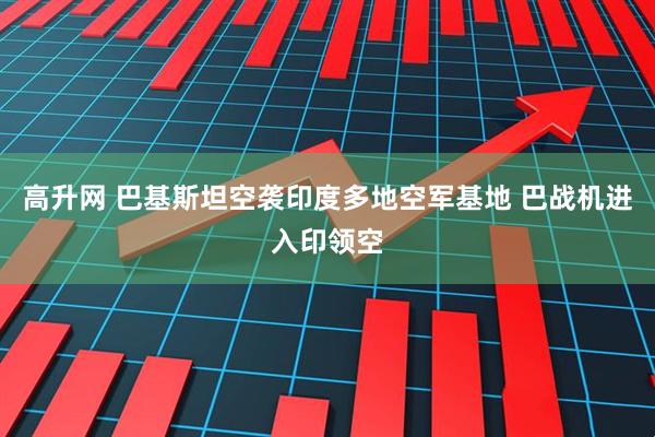 高升网 巴基斯坦空袭印度多地空军基地 巴战机进入印领空