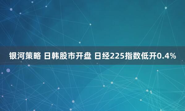 银河策略 日韩股市开盘 日经225指数低开0.4%