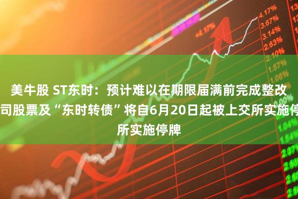 美牛股 ST东时：预计难以在期限届满前完成整改 公司股票及“东时转债”将自6月20日起被上交所实施停牌