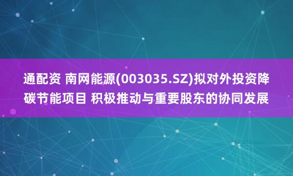 通配资 南网能源(003035.SZ)拟对外投资降碳节能项目 积极推动与重要股东的协同发展