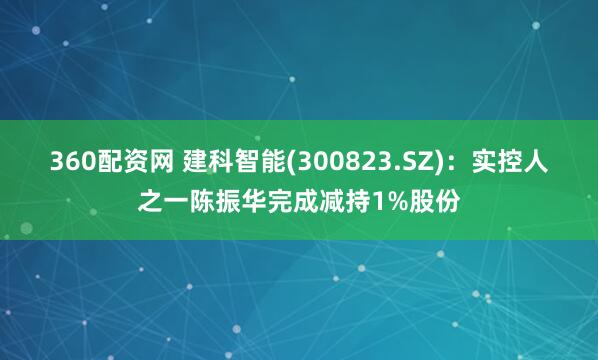 360配资网 建科智能(300823.SZ)：实控人之一陈振华完成减持1%股份