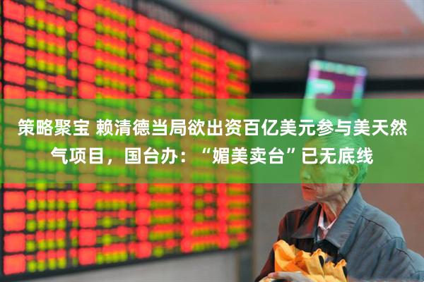 策略聚宝 赖清德当局欲出资百亿美元参与美天然气项目，国台办：“媚美卖台”已无底线