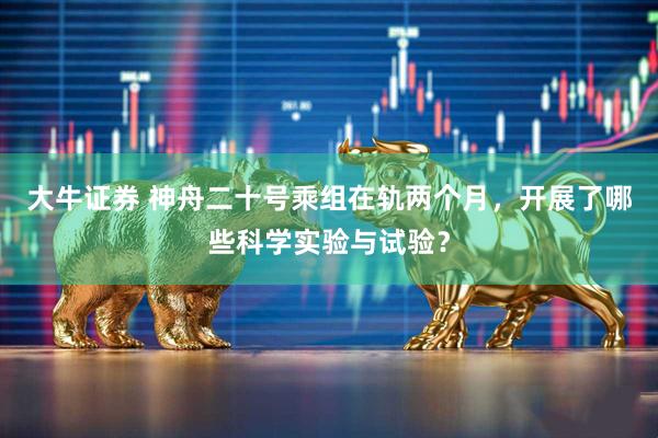 大牛证券 神舟二十号乘组在轨两个月，开展了哪些科学实验与试验？