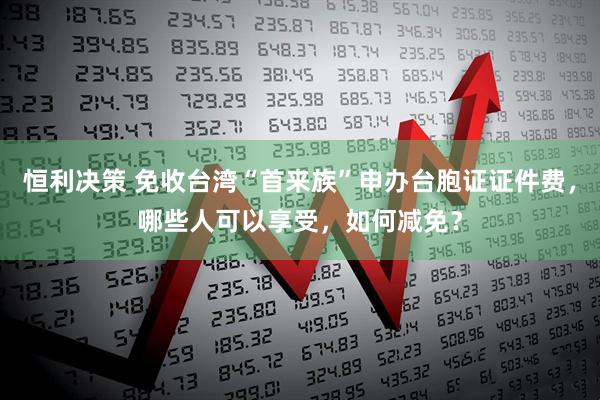 恒利决策 免收台湾“首来族”申办台胞证证件费，哪些人可以享受，如何减免？