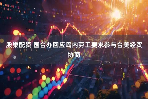 股巢配资 国台办回应岛内劳工要求参与台美经贸协商