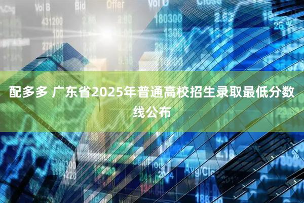 配多多 广东省2025年普通高校招生录取最低分数线公布