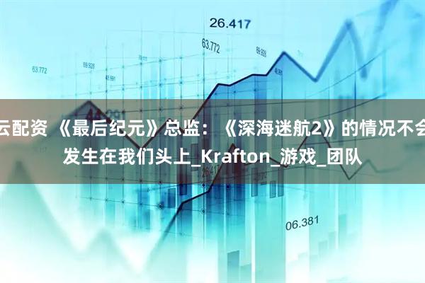 云配资 《最后纪元》总监：《深海迷航2》的情况不会发生在我们头上_Krafton_游戏_团队