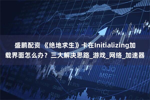 盛鹏配资 《绝地求生》卡在Initializing加载界面怎么办？三大解决思路_游戏_网络_加速器