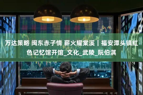 万达策略 闽东赤子情 薪火耀棠溪｜福安潭头镇红色记忆馆开馆_文化_武陵_阮伯淇