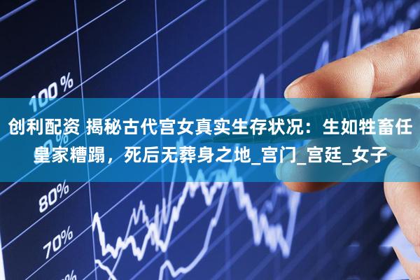 创利配资 揭秘古代宫女真实生存状况：生如牲畜任皇家糟蹋，死后无葬身之地_宫门_宫廷_女子
