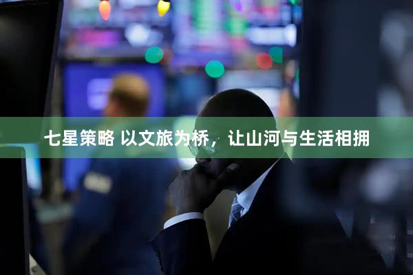 七星策略 以文旅为桥，让山河与生活相拥