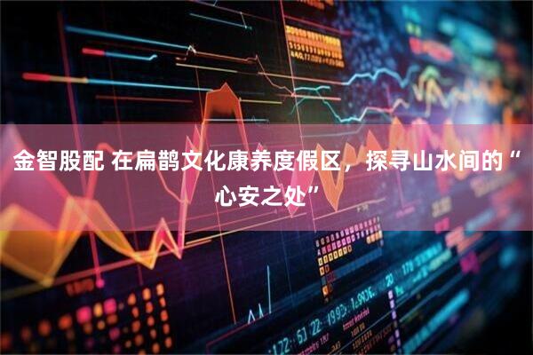 金智股配 在扁鹊文化康养度假区，探寻山水间的“心安之处”