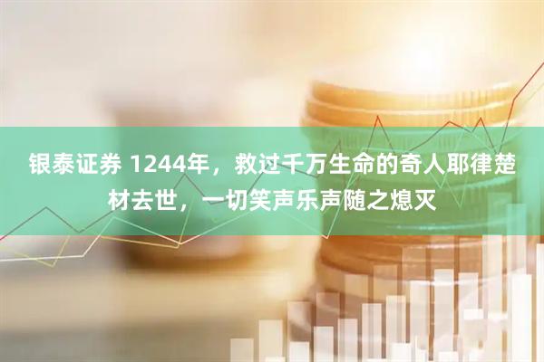 银泰证券 1244年，救过千万生命的奇人耶律楚材去世，一切笑声乐声随之熄灭