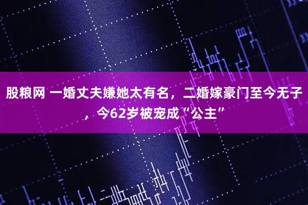 股粮网 一婚丈夫嫌她太有名，二婚嫁豪门至今无子，今62岁被宠成“公主”