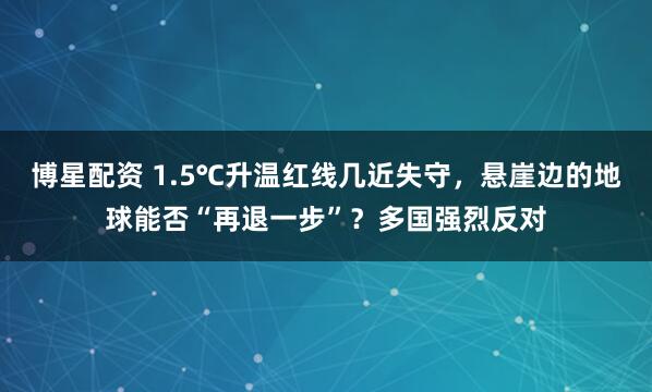 博星配资 1.5℃升温红线几近失守，悬崖边的地球能否“再退一步”？多国强烈反对