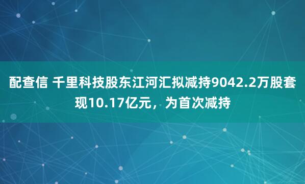 配查信 千里科技股东江河汇拟减持9042.2万股套现10.17亿元，为首次减持