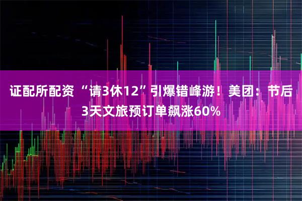 证配所配资 “请3休12”引爆错峰游！美团：节后3天文旅预订单飙涨60%