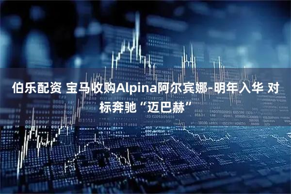 伯乐配资 宝马收购Alpina阿尔宾娜-明年入华 对标奔驰“迈巴赫”