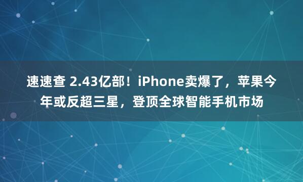 速速查 2.43亿部！iPhone卖爆了，苹果今年或反超三星，登顶全球智能手机市场