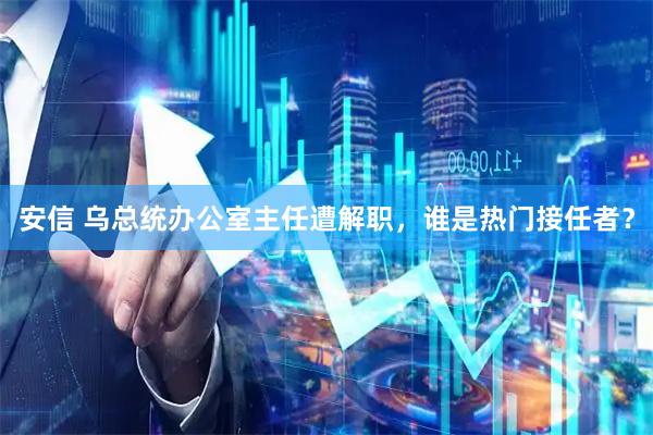 安信 乌总统办公室主任遭解职，谁是热门接任者？