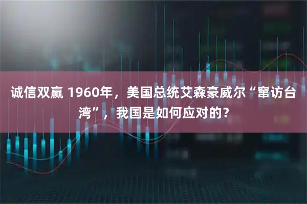 诚信双赢 1960年，美国总统艾森豪威尔“窜访台湾”，我国是如何应对的？