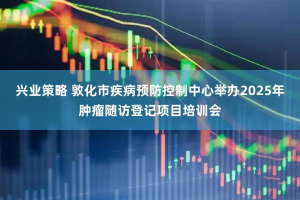 兴业策略 敦化市疾病预防控制中心举办2025年肿瘤随访登记项目培训会