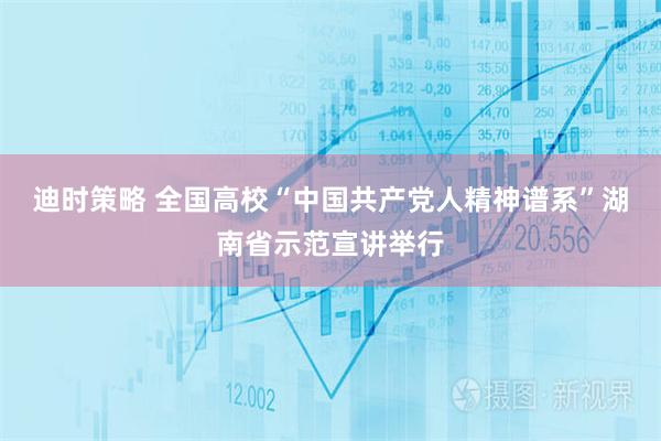 迪时策略 全国高校“中国共产党人精神谱系”湖南省示范宣讲举行