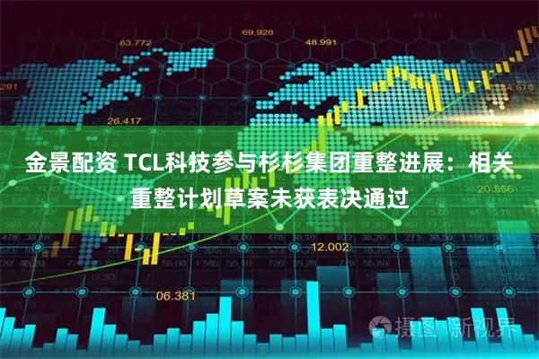 金景配资 TCL科技参与杉杉集团重整进展：相关重整计划草案未获表决通过