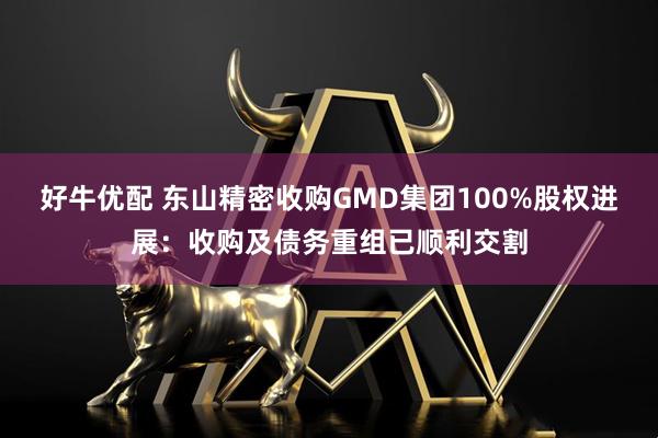 好牛优配 东山精密收购GMD集团100%股权进展：收购及债务重组已顺利交割