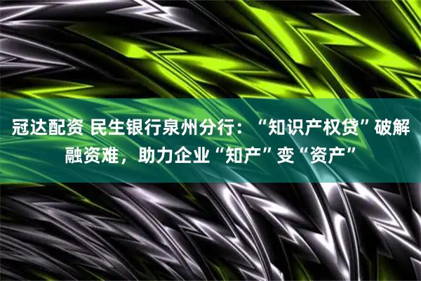 冠达配资 民生银行泉州分行：“知识产权贷”破解融资难，助力企业“知产”变“资产”