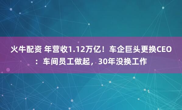 火牛配资 年营收1.12万亿！车企巨头更换CEO：车间员工做起，30年没换工作