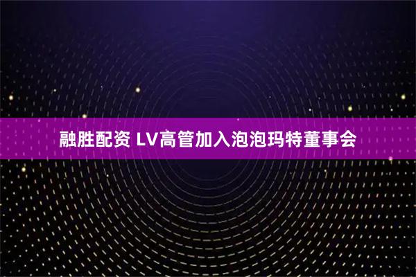 融胜配资 LV高管加入泡泡玛特董事会