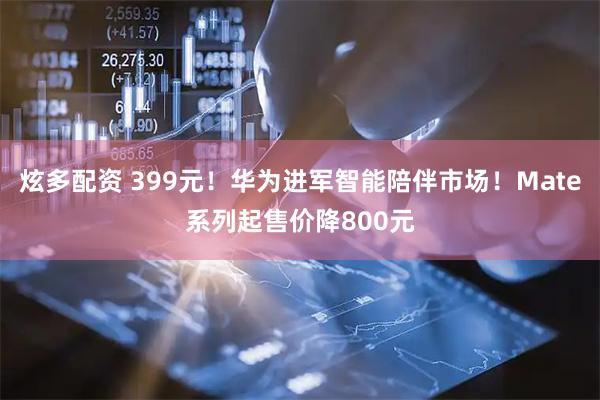 炫多配资 399元！华为进军智能陪伴市场！Mate系列起售价降800元