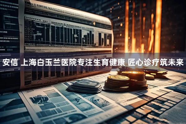 安信 上海白玉兰医院专注生育健康 匠心诊疗筑未来