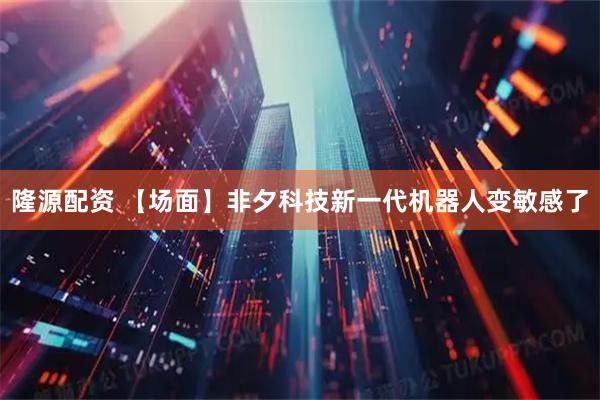 隆源配资 【场面】非夕科技新一代机器人变敏感了