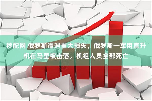 秒配网 俄罗斯遭遇重大损失，俄罗斯一军用直升机在马里被击落，机组人员全部死亡
