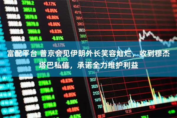 富配平台 普京会见伊朗外长笑容灿烂，收到穆杰塔巴私信，承诺全力维护利益